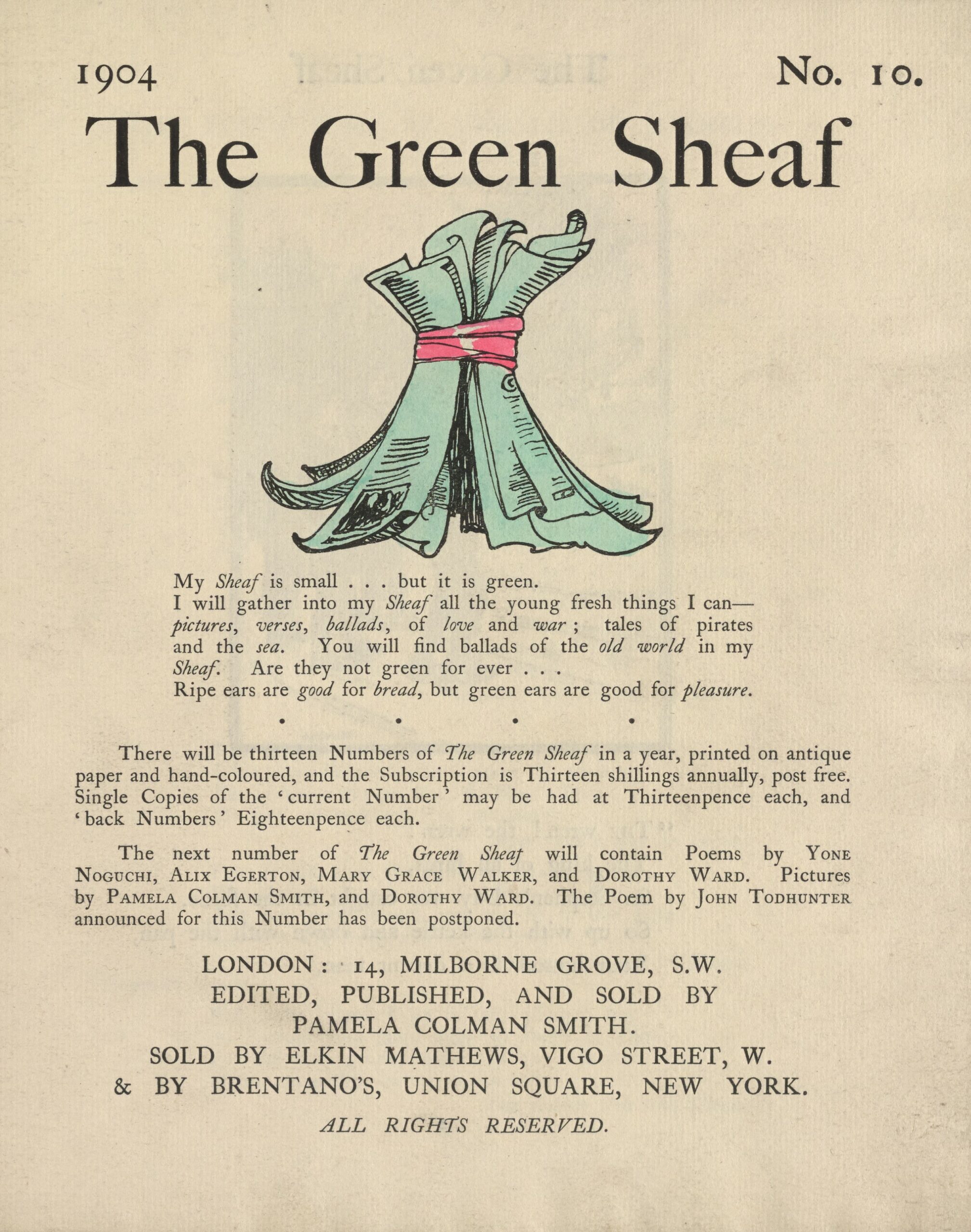 The hand-coloured illustration is centered on the tan page. In the top right corner, the text “No. 10” is printed. Above the illustration, near the top of the page, the text “The Green Sheaf” is printed in black ink in a large serif font. Next follows the illustration of green-coloured printed and illustrated pages, tied together in a sheaf with a red ribbon. The artist’s initialed signature “PCS” is visible on one of the pages. Below the illustration, centered on the page, is the year, 1904, followed, in slightly smaller text, by Smith’s manifesto, first printed at the back of the first volume of The Green Sheaf “My Sheaf is small… but it is green. / I will gather into my Sheaf all the fresh young things I can—pictures, / verses, ballads, of love and war; tales of pirates and the sea. / You will find ballads of the old world in my Sheaf. Are they not / green for ever… / Ripe ears are good for bread, but green ears are good for pleasure.” Beneath this is printed: “There will be thirteen Numbers of The Green Sheaf in a year, printed on antique paper / and hand-coloured, and the Subscription is Thirteen shillings annually, post free. / Single Copies of the ‘current Number’ may be had at Thirteenpence each, and / ‘back Numbers’ Eighteenpence each. / The next number of The Green Sheaf will contain Poems by Yone / Noguchi, Alix Egerton, Mary Grace Walker, and Dorothy Ward. Pictures / by Pamela Colman Smith, and Dorothy Ward. The Poem by John Todhunter / announced for this Number has been postponed.” Below this is the magazine’s printing information, centred: “LONDON / EDITED, PUBLISHED AND SOLD BY / PAMELA COLMAN SMITH / & SOLD BY ELKIN MATTHEWS, VIGO STREET, W. / & BY BRENTANO’S, UNION SQUARE, NEW YORK. / ALL RIGHTS RESERVED.”