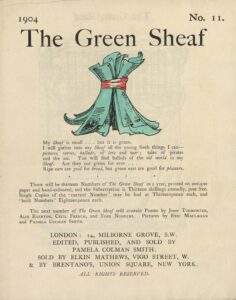 The hand-coloured illustration is centered on the tan page. In the top right corner, the text “No. 11” is printed. Above the illustration, near the top of the page, the text “The Green Sheaf” is printed in black ink in a large serif font. Next follows the illustration of green-coloured printed and illustrated pages, tied together in a sheaf with a red ribbon. The artist’s initialed signature “PCS” is visible on one of the pages. Below the illustration, centered on the page, is the year, 1904, followed, in slightly smaller text, by Smith’s manifesto, first printed at the back of the first volume of The Green Sheaf “My Sheaf is small… but it is green. / I will gather into my Sheaf all the fresh young things I can—pictures, / verses, ballads, of love and war; tales of pirates and the sea. / You will find ballads of the old world in my Sheaf. Are they not / green for ever… / Ripe ears are good for bread, but green ears are good for pleasure.” Beneath this is printed: “There will be thirteen Numbers of The Green Sheaf in a year, printed on antique paper / and hand-coloured, and the Subscription is Thirteen shillings annually, post free. / Single Copies of the ‘current Number’ may be had at Thirteenpence each, and / ‘back Numbers’ Eighteenpence each. / The next number of The Green Sheaf will contain Poems by John Todhunter, / Alix Egerton, Cecil French, and Yone Noguchi. Pictures by Eric Maclagan / and Pamela Colman Smith.” Below this is the magazine’s printing information, centred: “LONDON / EDITED, PUBLISHED AND SOLD BY / PAMELA COLMAN SMITH / & SOLD BY ELKIN MATTHEWS, VIGO STREET, W. / & BY BRENTANO’S, UNION SQUARE, NEW YORK. / ALL RIGHTS RESERVED.”