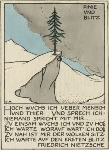 The hand-coloured half-page illustration has a thin, double-lined rectangular border, in portrait orientation. It includes inset, calligraphic German text in call caps, that reads: “Hoch wuchs ich veber mensch / Und sprech ich- / Niemand spricht mit mir……… / Zu einsam wuchs ich und zu hoch / Ich warte worauf wart’ ich doch / Zu nah ist mir der wolken sitz- / ich warte auf den ersten blitz. / Friedrich Nietzsche.” Above this calligraphic text, the illustration shows a green pine tree standing on a bare white crag, overlooking white mountains. In the background, a gray cloud moves in from the right side of the frame, starting to blot out the blue sky. The poem’s title is printed in calligraphic caps in the top right corner of the illustration: “Pinie Und Blitz.” Below the framed image and text, the poem is printed in English, as follows: “The Pine Tree speaks — / High rooted above beasts and men, / I speak: none answers me again. / Too lonely and too proud my state: / I wait: what is that I wait? / Too near me hangs the cloudy vault: / I wait the lightning’s first assault.” The artist’s monogram is in the bottom left corner of the illustration.