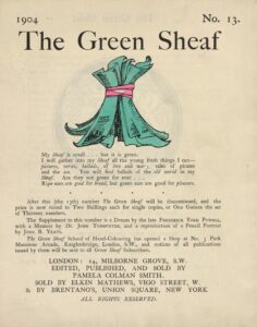 The hand-coloured illustration is centered on the tan page. In the top right corner, the text “No. 13” is printed. Above the illustration, near the top of the page, the text “The Green Sheaf” is printed in black ink in a large serif font. Next follows the illustration of green-coloured printed and illustrated pages, tied together in a sheaf with a red ribbon. The artist’s initialed signature “PCS” is visible on one of the pages. Below the illustration, centered on the page, is the year, 1904, followed, in slightly smaller text, by Smith’s manifesto, first printed at the back of the first volume of The Green Sheaf “My Sheaf is small… but it is green. / I will gather into my Sheaf all the fresh young things I can—pictures, / verses, ballads, of love and war; tales of pirates and the sea. / You will find ballads of the old world in my Sheaf. Are they not / green for ever… / Ripe ears are good for bread, but green ears are good for pleasure.” Beneath this is printed: “After this (the 13th) number The Green Sheaf will be discontinued, and the / price is now raised to Two Shillings each for single copies, or One Guinea the set / of Thirteen numbers. / The Supplement to this number is a Dream by the late Frederick York Powell, / with a Memoir by Dr. John Todhunter, and a reproduction of a Pencil Portrait / by John B. Yeats. / The Green Sheaf School of Hand-Colouring has opened a Shop at No. 3 Park / Mansions Arcade, Knightsbridge, London, S.W., and notices of all publications / issued by them will be sent to all Green Sheaf Subscribers.” Below this is the magazine’s printing information, centred: “LONDON / EDITED, PUBLISHED AND SOLD BY / PAMELA COLMAN SMITH / & SOLD BY ELKIN MATHEWS, VIGO STREET, W. / & BY BRENTANO’S, UNION SQUARE, NEW YORK. / ALL RIGHTS RESERVED.”