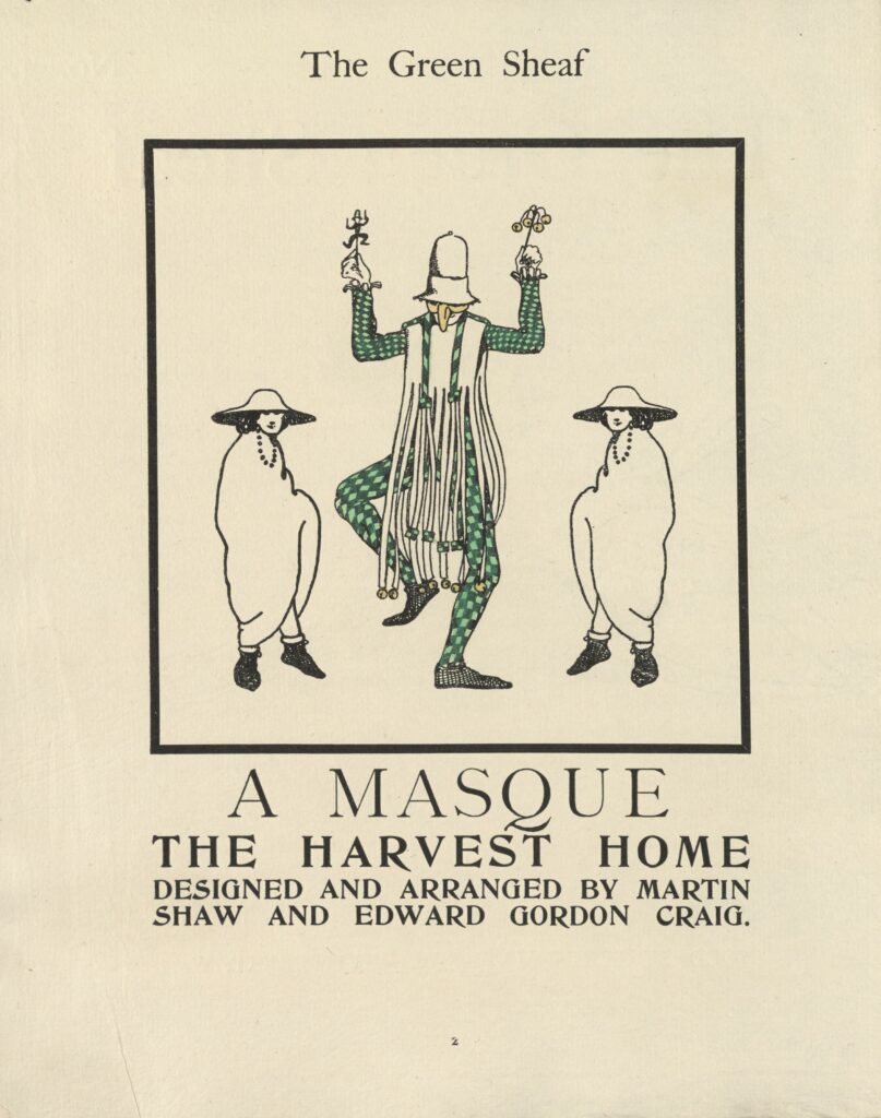 The hand-coloured poster or play program is centered on the page, framed with a thick black border. The image is comprised of three figures standing side-by-side. The central figure is a tall Morris dancer, who appears mid-dance, jumping on one foot. He wears a green checked suit, a false nose, a white hat pulled low over his face, and a long tasseled vest with golden bells at the end of the tassels. In his raised hands he holds a small puppet with a green hat and a stick with four gold bells. On either side of the dancer are two identical androgynous figures. The figures appear in ¾ profile, facing toward the central figure. Rendered in minimal black outline, the figures wear wide-brimmed hats, a strand of beads, long pale robes, and black slippers. Beneath the image, the following text is printed: “A MASQUE / THE HARVEST HOME / DESIGNED AND ARRANGED BY MARTIN / SHAW AND EDWARD GORDON CRAIG.”