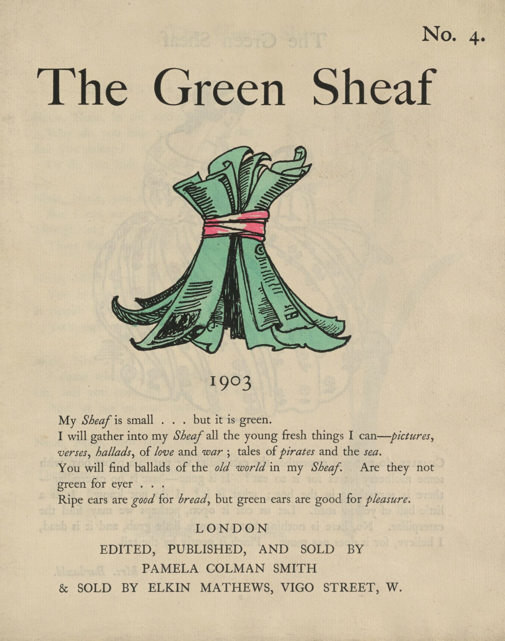 The hand-coloured illustration is centered on the tan page. In the top right corner, the text “No. 4” is printed. Above the illustration, near the top of the page, the text “The Green Sheaf '' is printed in black ink in a large serif font. Next follows the illustration of green-coloured printed and illustrated pages, tied together in a sheaf with a red ribbon. The artist’s monogram signature “PCS” is visible on one of the pages. Below the illustration, centered on the page, is the year, 1903, followed, in slightly smaller text, by Smith’s manifesto, first printed at the back of the first volume of The Green Sheaf: “My Sheaf is small… but it is green. / I will gather into my Sheaf all the fresh young things I can—pictures, / verses, ballads, of love and war; tales of pirates and the sea. / You will find ballads of the old world in my Sheaf. Are they not / green for ever… / Ripe ears are good for bread, but green ears are good for pleasure.” Below this, centered, is printed: “LONDON / EDITED, PUBLISHED, AND SOLD BY/ PAMELA COLMAN SMITH/ & ELKIN MATTHEWS, VIGO STREET, W.”
