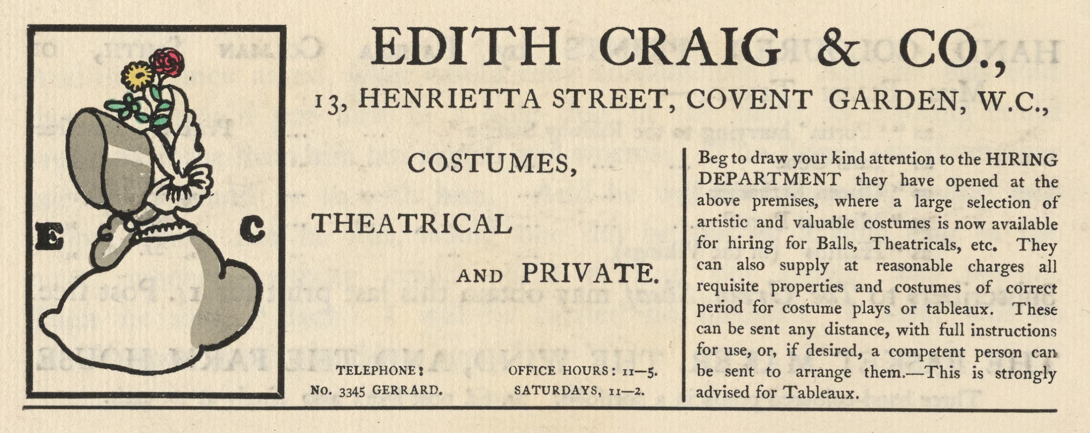 The illustrated advertisement occupies the top third of the page of advertisements.. The ad is titled “Edith Craig & Co.,” in a large serif font. Below the title, an address is printed: “13, Henrietta Street, Covent Garden, W.C.” To the left of the text is a small, coloured illustration with a black rectangular frame. It depicts a woman from the shoulders up, in profile, wearing a bonnet that hides her face. The bonnet is decorated with a pale yellow ribbon on the side and has two flowers with green leaves – a yellow daisy and a red rose – emerging from its top. The bonnet and the edge of her dress are coloured grey. The initials “E” and “C” are positioned to either side of the woman, in a heavy serif font. The text of the ad is divided into two columns beneath the title and address, and reads “Costumes, theatrical and private. Telephone: No. 3345 Gerrard. Office hours: 11-5. Saturdays, 11-2. Beg to draw your attention to the HIRING DEPARTMENT they have opened at the above premises, where a large selection of artistic and valuable costumes is now available for hiring for Balls, Theatricals, etc. They can also supply at reasonable charges all requisite properties and costumes of correct period for costume plays or tableaux. These can be sent any distance, with full instructions for use, or, if desired, a competent person can be sent to arrange them.—This is strongly advised for Tableaux.”