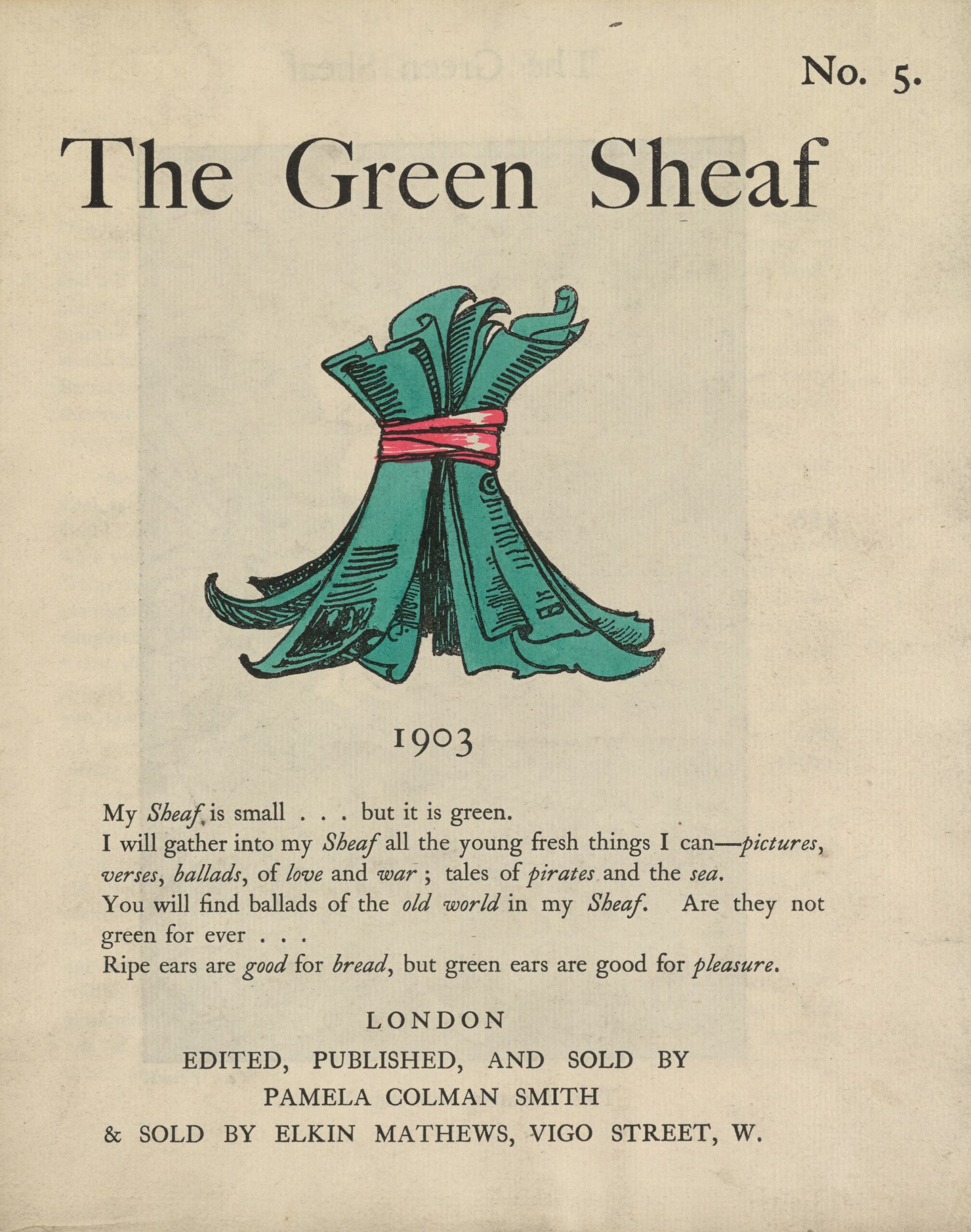 The hand-coloured illustration is centered on the tan page. In the top right corner, the text “No. 5” is printed. Above the illustration, near the top of the page, the text “The Green Sheaf” is printed in black ink in a large serif font. Next follows the illustration of green-coloured printed and illustrated pages, tied together in a sheaf with a red ribbon. The artist’s initialed signature “PCS” is visible on one of the pages. Below the illustration, centered on the page, is the year, 1903, followed, in slightly smaller text, by Smith’s manifesto, first printed at the back of the first volume of The Green Sheaf “My Sheaf is small… but it is green. / I will gather into my Sheaf all the fresh young things I can—pictures, / verses, ballads, of love and war; tales of pirates and the sea. / You will find ballads of the old world in my Sheaf. Are they not / green for ever… / Ripe ears are good for bread, but green ears are good for pleasure.” Below this, centered, is printed: “LONDON / EDITED, PUBLISHED AND SOLD BY / PAMELA COLMAN SMITH / & SOLD BY ELKIN MATTHEWS, VIGO STREET, W.”