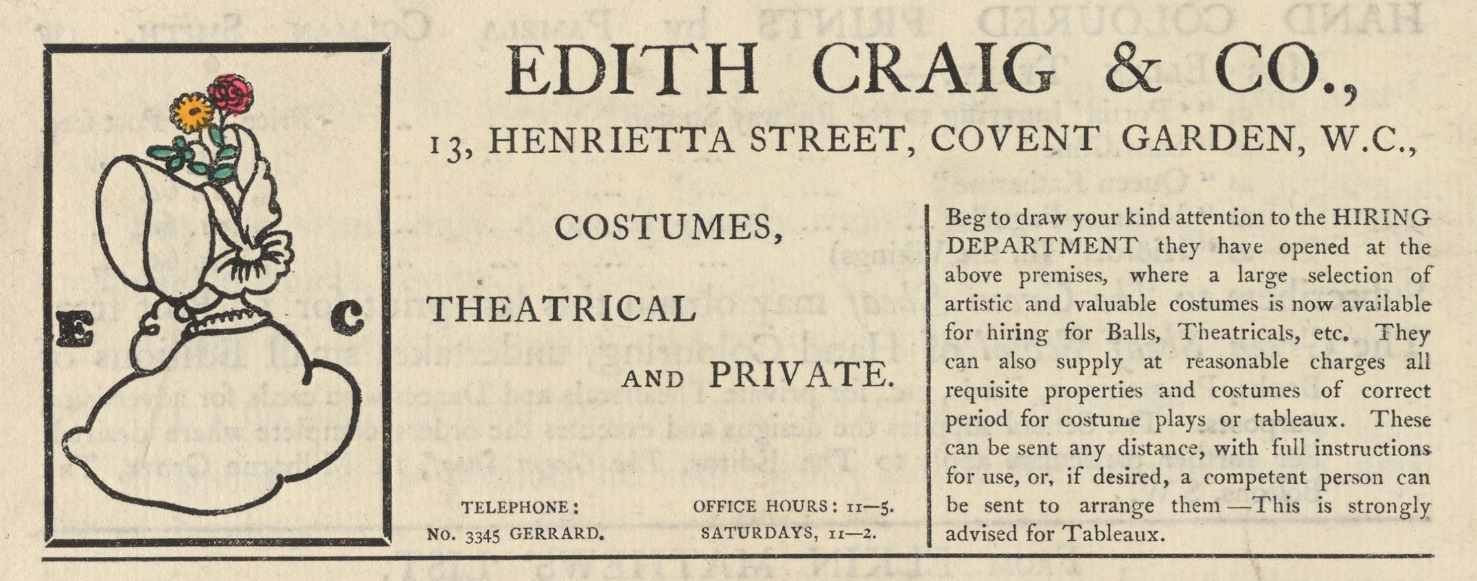 The illustrated advertisement occupies the top third of the page of advertisements.. The ad is titled “Edith Craig & Co.,” in a large serif font. Below the title, an address is printed: “13, Henrietta Street, Covent Garden, W.C.” To the left of the text is a small, coloured illustration with a black rectangular frame. It depicts a woman from the shoulders up, in profile, wearing a bonnet that hides her face. The bonnet is decorated with a pale yellow ribbon on the side and has two flowers with green leaves – a yellow daisy and a red rose – emerging from its top. The initials “E” and “C” are positioned to either side of the woman, in a heavy serif font. The text of the ad is divided into two columns beneath the title and address, and reads “Costumes, theatrical and private. Telephone: No. 3345 Gerrard. Office hours: 11-5. Saturdays, 11-2. Beg to draw your attention to the HIRING DEPARTMENT they have opened at the above premises, where a large selection of artistic and valuable costumes is now available for hiring for Balls, Theatricals, etc. They can also supply at reasonable charges all requisite properties and costumes of correct period for costume plays or tableaux. These can be sent any distance, with full instructions for use, or, if desired, a competent person can be sent to arrange them.—This is strongly advised for Tableaux.”