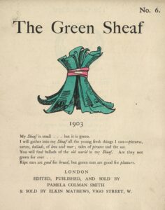 The hand-coloured illustration is centered on the tan page. In the top right corner, the text “No. 6” is printed. Above the illustration, near the top of the page, the text “The Green Sheaf” is printed in black ink in a large serif font. Next follows the illustration of green-coloured printed and illustrated pages, tied together in a sheaf with a red ribbon. The artist’s initialed signature “PCS” is visible on one of the pages. Below the illustration, centered on the page, is the year, 1903, followed, in slightly smaller text, by Smith’s manifesto, first printed at the back of the first volume of The Green Sheaf “My Sheaf is small… but it is green. / I will gather into my Sheaf all the fresh young things I can—pictures, / verses, ballads, of love and war; tales of pirates and the sea. / You will find ballads of the old world in my Sheaf. Are they not / green for ever… / Ripe ears are good for bread, but green ears are good for pleasure.” Below this, centered, is printed: “LONDON / EDITED, PUBLISHED AND SOLD BY / PAMELA COLMAN SMITH / & SOLD BY ELKIN MATTHEWS, VIGO STREET, W.”