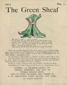 The hand-coloured illustration is centered on the tan page. In the top right corner, the text “No. 7” is printed. Above the illustration, near the top of the page, the text “The Green Sheaf” is printed in black ink in a large serif font. Next follows the illustration of green-coloured printed and illustrated pages, tied together in a sheaf with a red ribbon. The artist’s initialed signature “PCS” is visible on one of the pages. Below the illustration, centered on the page, is the year, 1903, followed, in slightly smaller text, by Smith’s manifesto, first printed at the back of the first volume of The Green Sheaf “My Sheaf is small… but it is green. / I will gather into my Sheaf all the fresh young things I can—pictures, / verses, ballads, of love and war; tales of pirates and the sea. / You will find ballads of the old world in my Sheaf. Are they not / green for ever… / Ripe ears are good for bread, but green ears are good for pleasure.” Beneath this is printed: “There will be thirteen Numbers of The Green Sheaf in a year, printed on antique paper / and hand-coloured, and the Subscription is Thirteen shillings annually, post free. / Single Copies of the ‘current Number’ may be had at Thirteenpence each, and / ‘back Numbers’ Eighteenpence each. / The. Supplement to this number is “Dierdre ” a play in three Acts by A.E. / The next number of The Green Sheaf will contain a Dream by Christopher / St. John. Poems and short stories by E. Harcourt Williams, Alix Egerton, / Victor Bridges, Cecil French, and Francis Annesley. / Pictures by Pamela Coleman Smith, Cecil French, and Reginald Rigby. / The Dream by Dr. John Todhunter will be given as a Supplement to No. 9.” Below this is the magazine’s printing information, centred: “LONDON / EDITED, PUBLISHED AND SOLD BY / PAMELA COLMAN SMITH / & SOLD BY ELKIN MATTHEWS, VIGO STREET, W.”