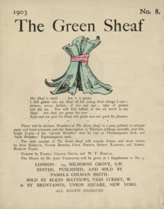The hand-coloured illustration is centered on the tan page. In the top right corner, the text “No. 8” is printed. Above the illustration, near the top of the page, the text “The Green Sheaf” is printed in black ink in a large serif font. Next follows the illustration of green-coloured printed and illustrated pages, tied together in a sheaf with a red ribbon. The artist’s initialed signature “PCS” is visible on one of the pages. Below the illustration, centered on the page, is the year, 1903, followed, in slightly smaller text, by Smith’s manifesto, first printed at the back of the first volume of The Green Sheaf “My Sheaf is small… but it is green. / I will gather into my Sheaf all the fresh young things I can—pictures, / verses, ballads, of love and war; tales of pirates and the sea. / You will find ballads of the old world in my Sheaf. Are they not / green for ever… / Ripe ears are good for bread, but green ears are good for pleasure.” Beneath this is printed: “There will be thirteen Numbers of The Green Sheaf in a year, printed on antique paper / and hand-coloured, and the Subscription is Thirteen shillings annually, post free. / Single Copies of the ‘current Number’ may be had at Thirteenpence each, and / ‘back Numbers’ Eighteenpence each. / The next number of The Green Sheaf will contain Poems and short stories / by Alix Egerton, Victor Bridges, Cecil French, Ernest Radford, and Albert / Bigelow Paine. / Pictures by Pamela Colman Smith, and W. T. Horton. / The Dream by Dr. John Todhunter will be given as a Supplement to No. 9.” Below this is the magazine’s printing information, centred: “LONDON / EDITED, PUBLISHED AND SOLD BY / PAMELA COLMAN SMITH / & SOLD BY ELKIN MATTHEWS, VIGO STREET, W. / & BY BRENTANO’S, UNION SQUARE, NEW YORK. / ALL RIGHT RESERVED.”