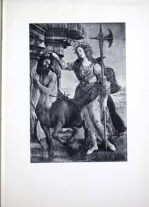 This late- fifteenth-century tempera painting by Sandro Botticelli, described as “a picture recently found” on the half-title page, is reproduced by halftone process engraving and is printed in portrait orientation. The mythological scene depicts two figures in a classical setting. On the left is the Centaur, a hybrid creature with a man’s head, arms, and torso on a horse’s body. Pallas Athena stands at his right, dominating the centre of the composition. As the dominant figure, she is both slightly in front and above the Centaur, who stands beside an edifice of stone pillars holding his cross bow in a downward position with his right arm, while his left arm is raised as if to protect himself from Athena. The goddess grips his hair with her extended right hand, while holding a large halberd (ceremonial battle ax) in her left. The Centaur appears to be submitting to her authority. Robed in white, with a green cloth around her hips, Athena is crowned with a laurel wreath; her long, golden-red hair flows down her back. Since Centaurs are associated with passion and sensuality, and Pallas Athena with wisdom, the painting is often read allegorically to represent reason subduing passion.