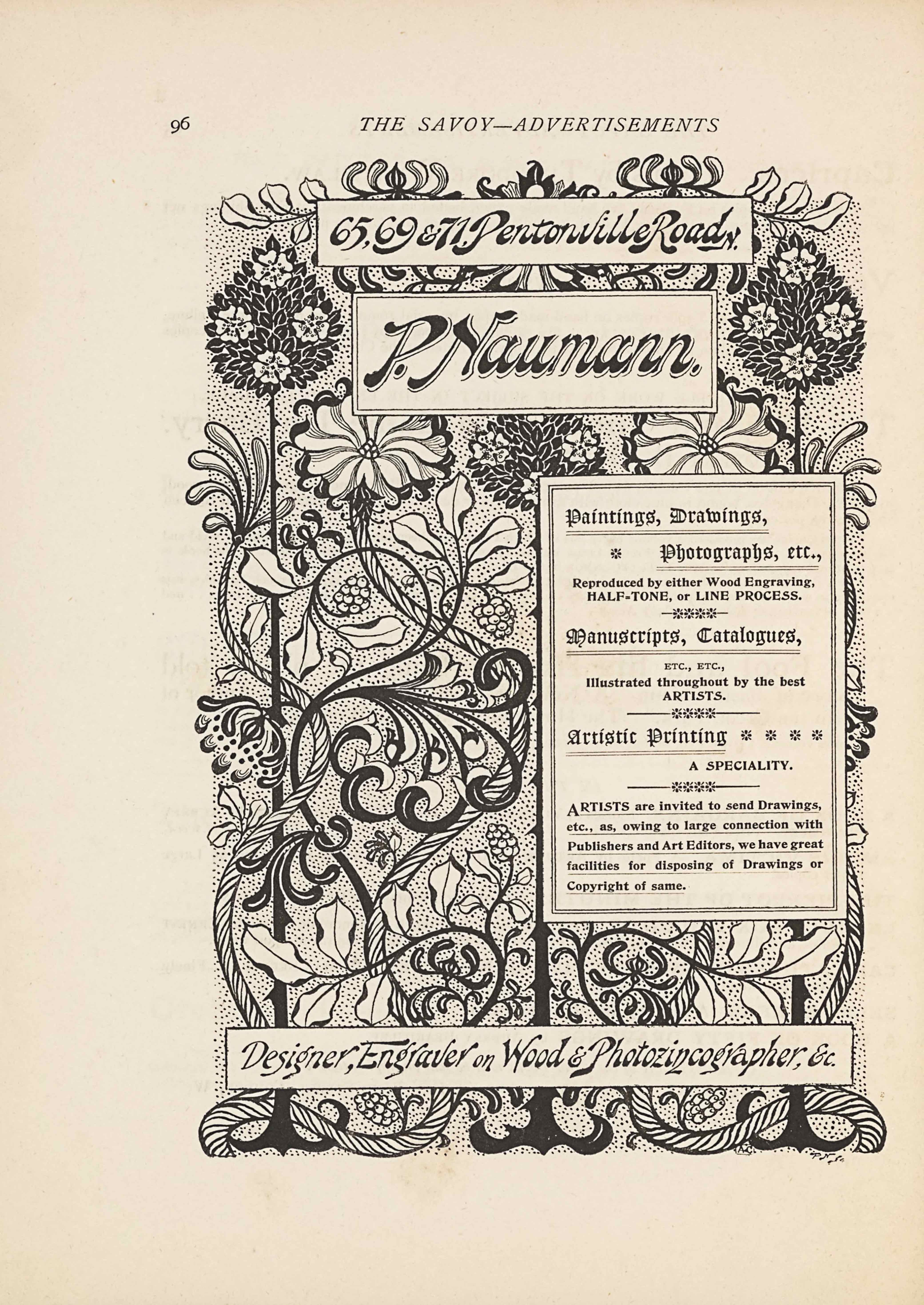 The image is in portrait orientation. The image is an advertisement for Paul Naumann’s services and shows four boxes of textual publishing information with a floral design behind the boxes. At the bottom edge of the page are the roots of the flowers that extend up to the top edge. There are three roots based at the bottom edge. The roots are evenly spaced out across the width of the page. The roots appear as curled horizontal lines cut through in the middle with straight vertical lines. The roots and flower stalks are all dark coloured. Around the roots at the bottom edge is a looping piece of vine that looks like a rope. The vines then extend up vertically and wrap around the two exterior flowers all the way up the page. There is a bunch of berries in the middle two spaces between the flower stalks. Slightly up the page from the bottom edge is a long rectangular text box. In the single-edge box is the text: “Designer, Engraver on Wood & Photozincographer, &c.” The text is italicized and black on a white background. Above the box in the background is the flower stalks and vines, with two branches of leaves extending out horizontally. Slightly above and only on the right half of the page is another text box. This box is tall and rectangular, with a double-edged border. The box contains the text: “Paintings, Drawings, // Photographs, etc., // Reproduced by either Wood Engraving, // HALF-TONE, [caps] or LINE PROCESS. [caps] // Manuscripts, Catalogues, // ETC., ETC., // Illustrated throughout by the best // ARTISTS. [caps] // Artistic Printing // A SPECIALTY. [caps] // ARTISTS [caps] are invited to send Drawings, // etc., as, owing to large connection with // Publishers and Art Editors, we have great // facilities for disposing of Drawings or // Copyright of same.” Just above this text box is where the flowers bloom out from their stalks. The three flowers from the dark roots are dark ovals of leaves with four white daffodil flowers evenly populated. The two flowers from the vines are light and the petals are patterned dark and light in a repetitive order. The centre dark flower and two vine flowers are in line just below the next text box, and the two outer edge dark flowers rise up higher on either side of the text box. The text box says: “P. Naumann.”. This is written in the largest and boldest text on the page, with a double-edged border around it. There is one more text box above it and this one says: “65, 69 & 71. Pentonville Road N.”. The box is bordered with a single line. Two more leaf branches extend out horizontally in the background of these two highest text boxes. Behind all the flowers and vines is a stippled background. There is no border around the image.
