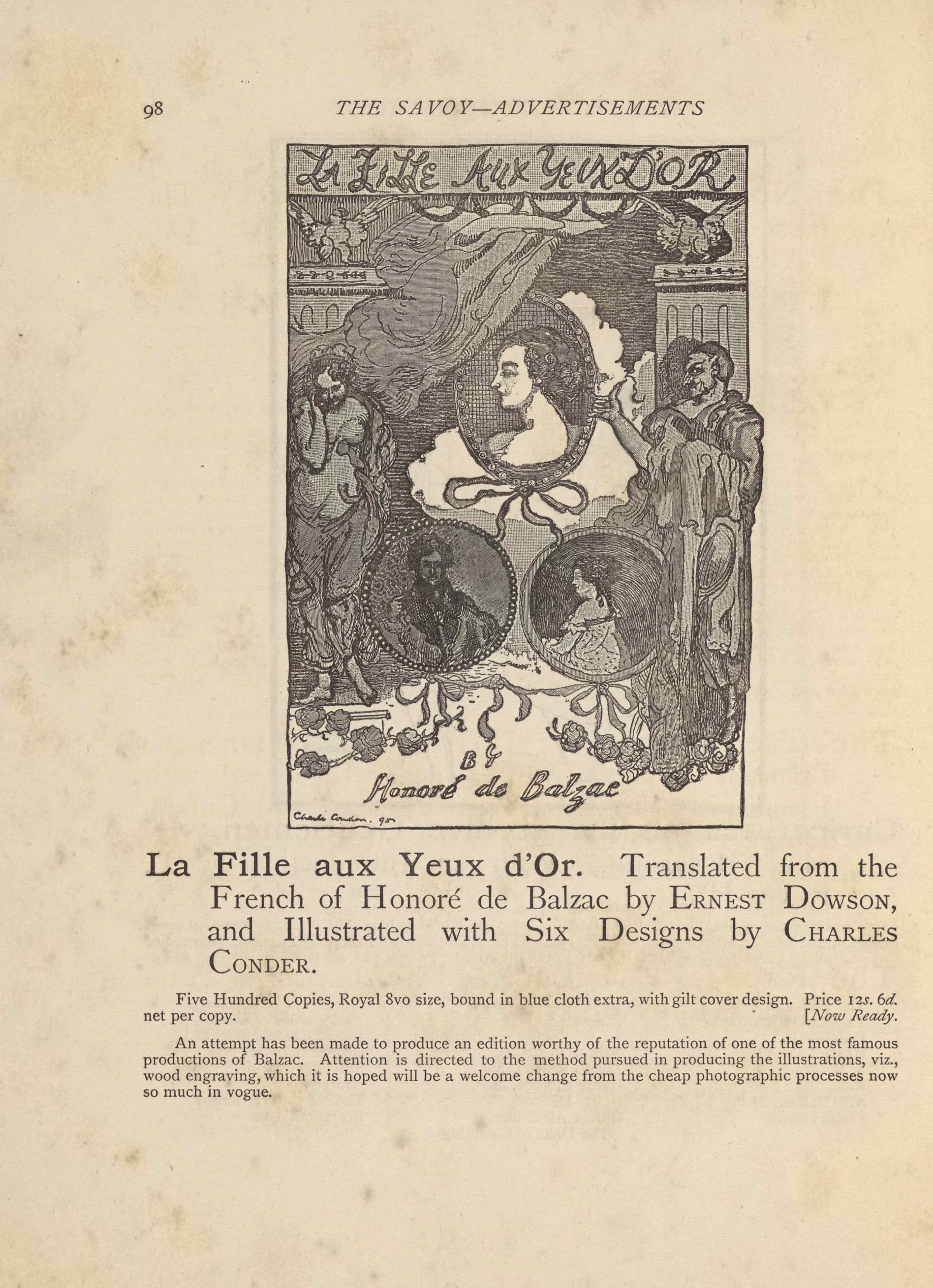 The image, a wood engraving of a crayon drawing by Charles Conder, is in portrait orientation. It is the frontispiece to Balzac’s La Fille Aux Yeux D’Or. This title, “LA FILLE AUX YEUX D’OR, appears in a banner with hand-lettered caps at the top edge. The text “BY [caps] // Honore de Balzac” is hand-lettered, centred, at the bottom. In the bottom left corner of the page is the artist’s signature and date: “Charles Conder. 90.”Between this publishing information are three cameo portraits suspended in cameos between two pillars fronted with allegorical figures. The two pillars rise to just below the line underscoring the title, leaving room for a falcon to sit atop each pillar. The falcons have their wings spread and their bodies facing the viewer, with their heads turned to face into the page towards each other. In the space on the upper page between the falcons and tops of the two pillars is a stream of cloudy smoke blowing from the centre of the separation line down and to the left, just in front of the left pillar. Behind the smoke is a black background made of close horizontal black lines. In the upper centre of the page is the top of the three medallion portraits. It is oval shaped and has an image of a woman in profile facing to the left. She is only visible from the shoulders and above, and has short curled hair pulled into an updo hairstyle. There is no clothing visible on her bare shoulders. The ornamental frame has a large bow hanging from the bottom edge. Behind the frame and down slightly on the page is another puff of smoke, but this one is much brighter and whiter than the one above. On the left edge of the page, standing in front of a pillar, is a half-clothed female figure. The woman is standing and facing the viewer, but her face is turned down to look at the ground. She has a nude upper body with material wrapped around her legs and behind her back. She has her right hand lifted up to cup the right side of her face. Her hair is curly and short. Her left foot is lifted slightly up from the ground on which she stands. To the right of the oval frame is a male figure standing in front of the pillar on the right. The man is wearing a robe made of many layers of draped material wrapped around him. He is standing to face the viewer, but his head is turned to face in towards the centre of the page. His face is visible in profile. He has his right arm lifted up and his long-nailed thumb is extended out to touch the edge of the oval frame. He has a hooked nose and a horn on his head, a seeming representation of the devil. His hair is short and dark. His shadow falls behind him and to the left, visible on the front of the pillar behind him. Between these standing figures are two more portrait frames, each perfectly circular. The medallion on the left shows a man facing the viewer. He has her dark hair and is wearing a dark jacket, shirt, and tie; his right hand is lifted up to his right shoulder. He is staring straight ahead. The medallion portrait beside this one is of a seated woman turned in profile to the left. The woman is visible from the waist up. She is wearing an off-the-shoulder top that is lightly shaded with polka-dots. She has curled hair that is pulled up on top her head. The two circular portraits are connected by ribbons and bows that hang down from the bottom of each of them and tied together in the middle space below. The remainder of the page is the light-coloured and festooned with roses.